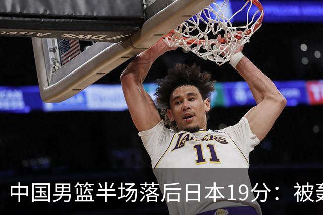 中国男篮半场落后日本19分：被轰11-0 全队无人得分上双