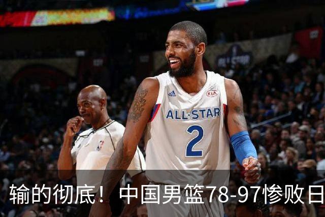 输的彻底！中国男篮78-97惨败日本，无缘决赛！外线崩盘+篮板被爆